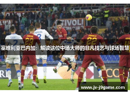 塞维利亚巴内加：解读这位中场大师的非凡技艺与球场智慧
