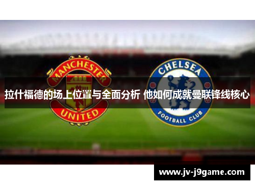 拉什福德的场上位置与全面分析 他如何成就曼联锋线核心