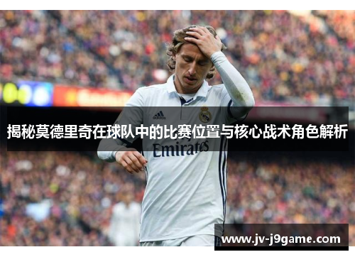 揭秘莫德里奇在球队中的比赛位置与核心战术角色解析