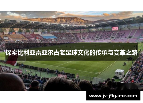 探索比利亚雷亚尔古老足球文化的传承与变革之路