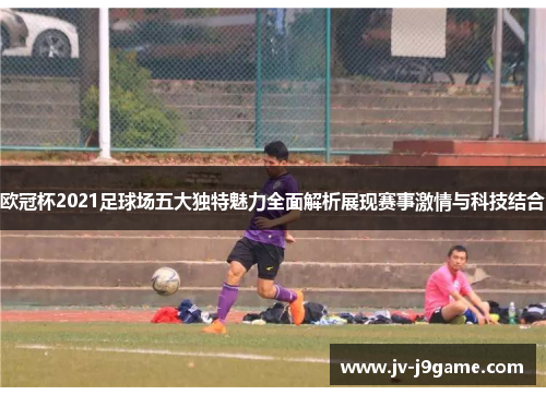 欧冠杯2021足球场五大独特魅力全面解析展现赛事激情与科技结合
