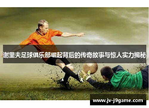 谢里夫足球俱乐部崛起背后的传奇故事与惊人实力揭秘