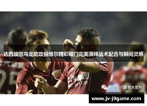 达西埃尔乌龙助攻赫维尔精彩破门完美演绎战术配合与瞬间灵感