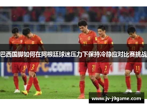 巴西国脚如何在阿根廷球迷压力下保持冷静应对比赛挑战