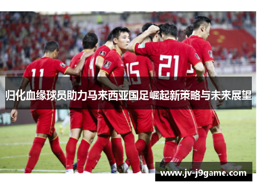 归化血缘球员助力马来西亚国足崛起新策略与未来展望 归化血缘球员助力马来西亚国足崛起新策略与未来展望