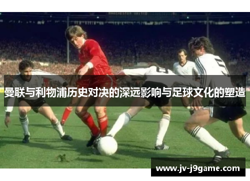 曼联与利物浦历史对决的深远影响与足球文化的塑造 曼联与利物浦历史对决的深远影响与足球文化的塑造