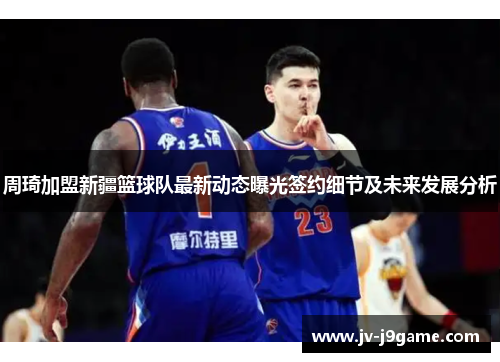 周琦加盟新疆篮球队最新动态曝光签约细节及未来发展分析 周琦加盟新疆篮球队最新动态曝光签约细节及未来发展分析