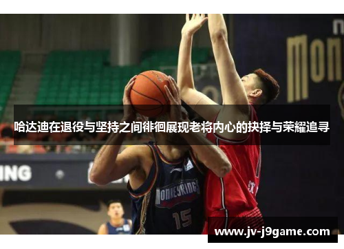 哈达迪在退役与坚持之间徘徊展现老将内心的抉择与荣耀追寻