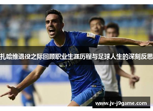 扎哈维退役之际回顾职业生涯历程与足球人生的深刻反思 扎哈维退役之际回顾职业生涯历程与足球人生的深刻反思
