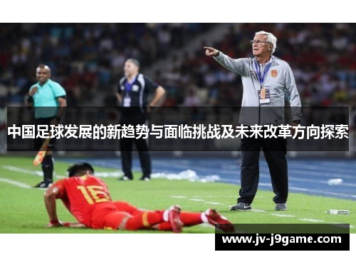 中国足球发展的新趋势与面临挑战及未来改革方向探索 中国足球发展的新趋势与面临挑战及未来改革方向探索