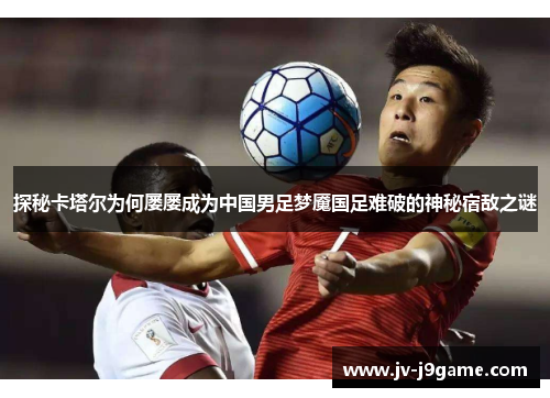 探秘卡塔尔为何屡屡成为中国男足梦魇国足难破的神秘宿敌之谜