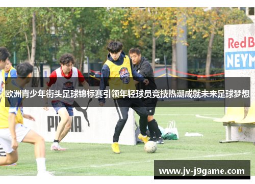 欧洲青少年街头足球锦标赛引领年轻球员竞技热潮成就未来足球梦想