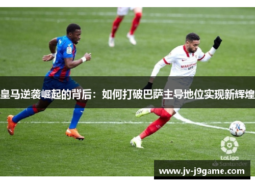 皇马逆袭崛起的背后：如何打破巴萨主导地位实现新辉煌