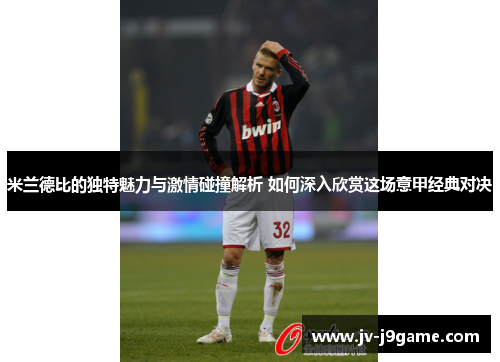 米兰德比的独特魅力与激情碰撞解析 如何深入欣赏这场意甲经典对决