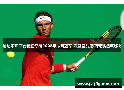 纳达尔逆袭费德勒夺得2008年法网冠军 四盘鏖战见证网球经典对决