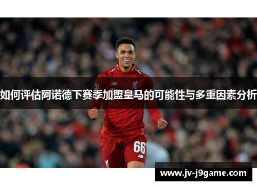 如何评估阿诺德下赛季加盟皇马的可能性与多重因素分析