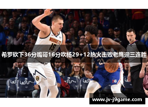 希罗砍下36分嘴哥16分吹杨29+12热火击败老鹰迎三连胜