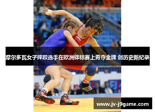摩尔多瓦女子摔跤选手在欧洲锦标赛上勇夺金牌 创历史新纪录