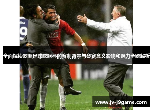 全面解读欧洲足球欧联杯的赛制背景与参赛意义影响和魅力全貌解析