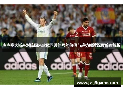 库卢塞夫斯基对阵国米欧冠回暖信号的价值与趋势解读深度前瞻解析