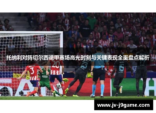 托纳利对阵切尔西德甲赛场高光时刻与关键表现全面盘点解析