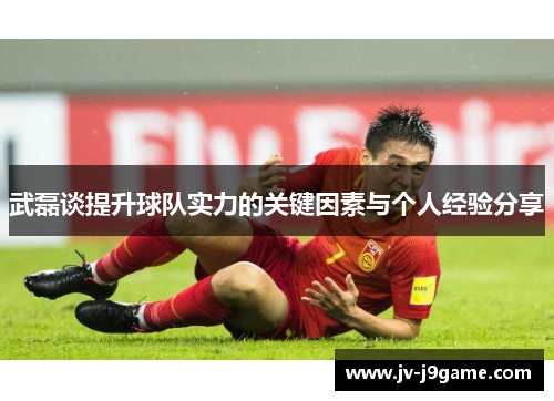 武磊谈提升球队实力的关键因素与个人经验分享 武磊谈提升球队实力的关键因素与个人经验分享