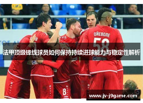 法甲顶级锋线球员如何保持持续进球能力与稳定性解析