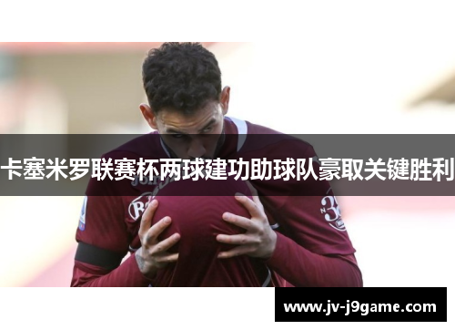 卡塞米罗联赛杯两球建功助球队豪取关键胜利 卡塞米罗联赛杯两球建功助球队豪取关键胜利