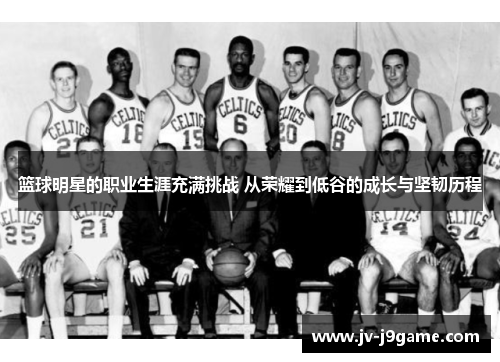 篮球明星的职业生涯充满挑战 从荣耀到低谷的成长与坚韧历程