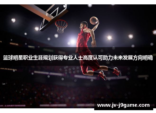 篮球明星职业生涯规划获得专业人士高度认可助力未来发展方向明确