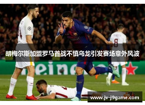 胡梅尔斯加盟罗马首战不慎乌龙引发赛场意外风波