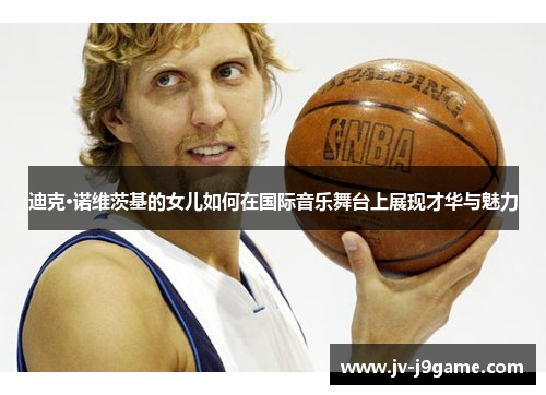 迪克·诺维茨基的女儿如何在国际音乐舞台上展现才华与魅力 迪克·诺维茨基的女儿如何在国际音乐舞台上展现才华与魅力