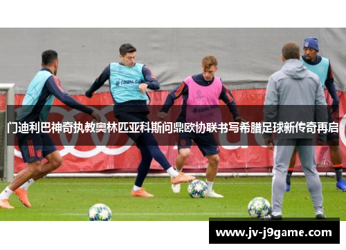 门迪利巴神奇执教奥林匹亚科斯问鼎欧协联书写希腊足球新传奇再启