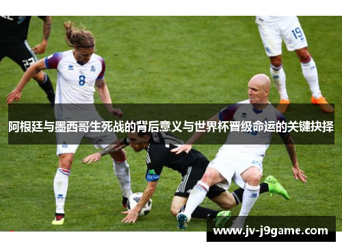阿根廷与墨西哥生死战的背后意义与世界杯晋级命运的关键抉择
