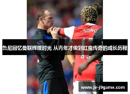 鲁尼回忆曼联辉煌时光 从青年才俊到红魔传奇的成长历程 鲁尼回忆曼联辉煌时光 从青年才俊到红魔传奇的成长历程