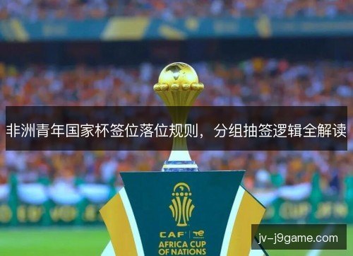 非洲青年国家杯签位落位规则,分组抽签逻辑全解读 非洲青年国家杯签位落位规则,分组抽签逻辑全解读